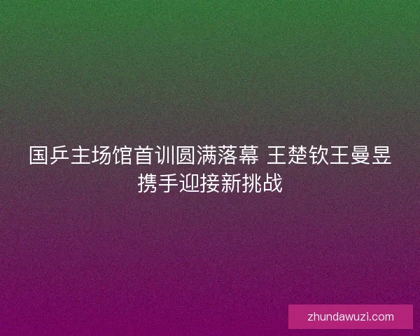 国乒主场馆首训圆满落幕 王楚钦王曼昱携手迎接新挑战